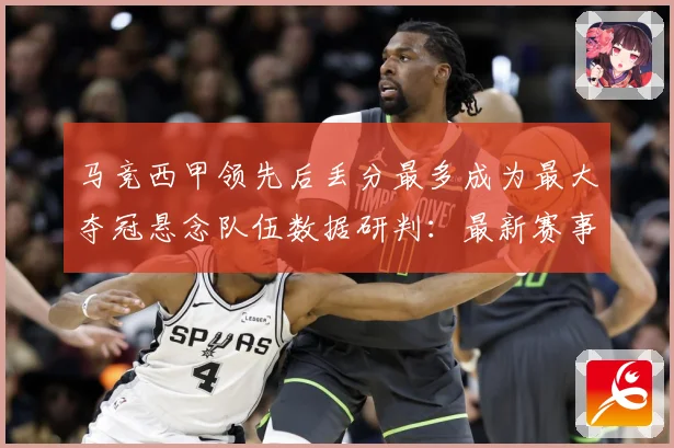 马竞西甲领先后丢分最多成为最大夺冠悬念队伍数据研判：最新赛事动态与深度分析