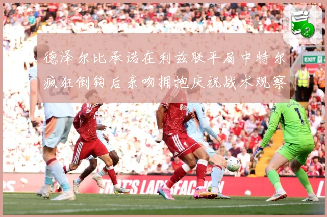 德泽尔比承诺在利兹联平局中特尔疯狂倒钩后亲吻拥抱庆祝战术观察：最新赛事动态与深度分析
