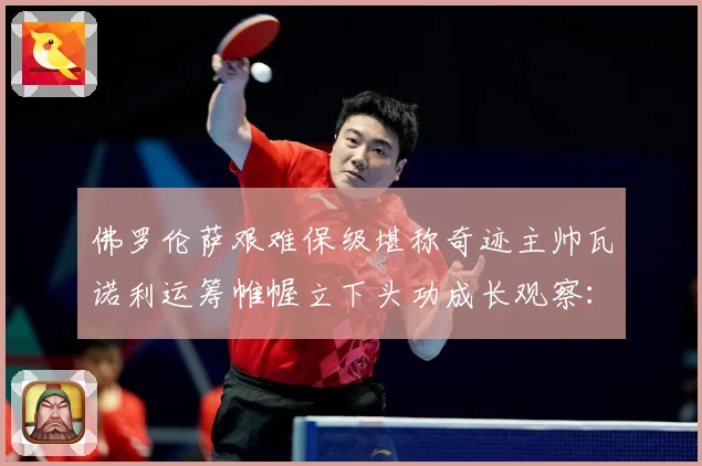 佛罗伦萨艰难保级堪称奇迹主帅瓦诺利运筹帷幄立下头功成长观察：最新赛事动态与深度分析