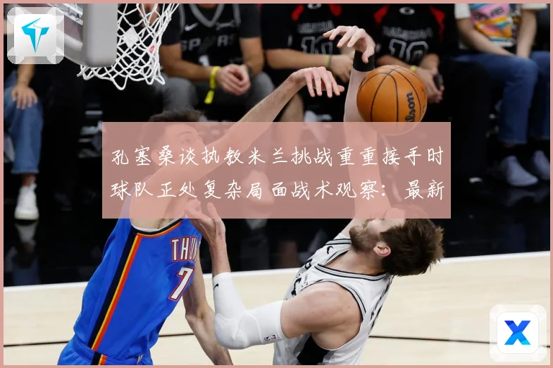 孔塞桑谈执教米兰挑战重重接手时球队正处复杂局面战术观察：最新赛事动态与深度分析