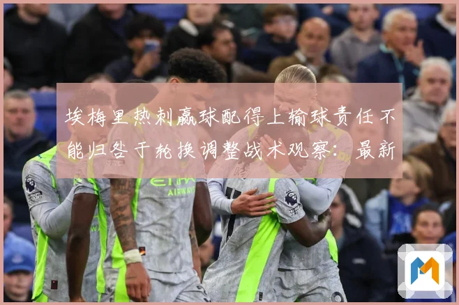 埃梅里热刺赢球配得上输球责任不能归咎于轮换调整战术观察：最新赛事动态与深度分析