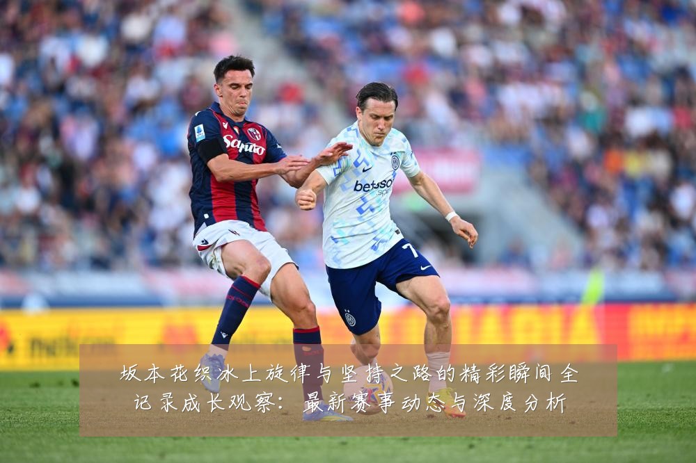 坂本花织冰上旋律与坚持之路的精彩瞬间全记录成长观察：最新赛事动态与深度分析