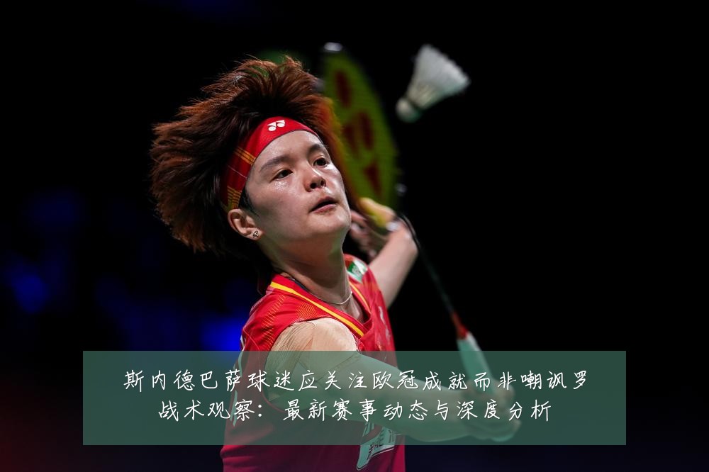 斯内德巴萨球迷应关注欧冠成就而非嘲讽罗战术观察：最新赛事动态与深度分析